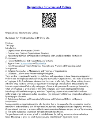 Organization Structure and Culture
Organizational Structures and Culture
By Duncan Roy Wood Submitted to Dr David Chu
Contents
Title page
Introduction
1. Organisational Structure and Culture
1. Compare and Contrast Organisational Structure
2. Relationship between an Organisation's Structure and Culture and Effects on Business
Performance
3. Factors that Influence Individual Behaviour at Work
2. Approaches to Management and Leadership
1. How Organisational Theory Underpins Principles and Practices of Organising and of
Management
2. Different Approaches to Management and Theories of Organisations
3. Differeent ... Show more content on Helpwriting.net ...
There are few regulations for employees to follow, and supervision is loose because management
believes that its employees are hardworking and trustworthy. Organisation A, will make efficient use
of employee skills, less between job downtime increases productivity. Specialized training is more
efficient. They can have specialized equipment by using high specialization. This company will
increase organisation efficiency by using span of control. Organisation B, encourage innovation,
when a work group is given a task or project to complete. Innovation might come from the
interchange of ideas between group members. Organizing project work around individuals can
suffer a lack of co–ordination and co–operation. This company will increase organisation efficiency
by using span of control.
2. Relationship between an Organisation's Structure and Culture and Effects on Business
Performance.
Management in an organisation might take the view that to be successful, the organisation must be
innovative, and continually look for new markets, new and better products and improved processes.
Organisational structure is to ensure effective communication between various parts of the company,
as well as to increase co–ordination between different departments.
The pre–bureaucratic structure, which is mainly known for lacking a structure that standardizes
tasks. This set up is great for small businesses, and ones that don't have many repeat
 