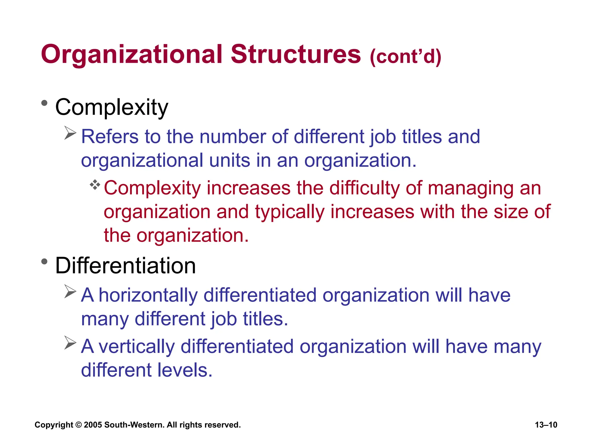 Copyright © 2005 South-Western. All rights reserved. 13–10
Organizational Structures (cont’d)
• Complexity
Refers to the number of different job titles and
organizational units in an organization.
Complexity increases the difficulty of managing an
organization and typically increases with the size of
the organization.
• Differentiation
A horizontally differentiated organization will have
many different job titles.
A vertically differentiated organization will have many
different levels.
 