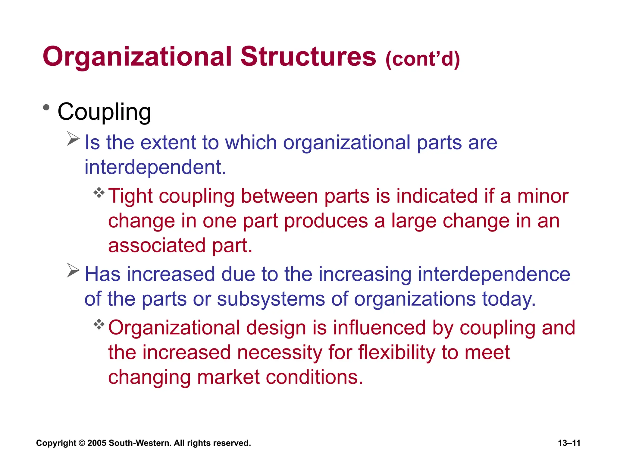 Copyright © 2005 South-Western. All rights reserved. 13–11
Organizational Structures (cont’d)
• Coupling
Is the extent to which organizational parts are
interdependent.
Tight coupling between parts is indicated if a minor
change in one part produces a large change in an
associated part.
Has increased due to the increasing interdependence
of the parts or subsystems of organizations today.
Organizational design is influenced by coupling and
the increased necessity for flexibility to meet
changing market conditions.
 