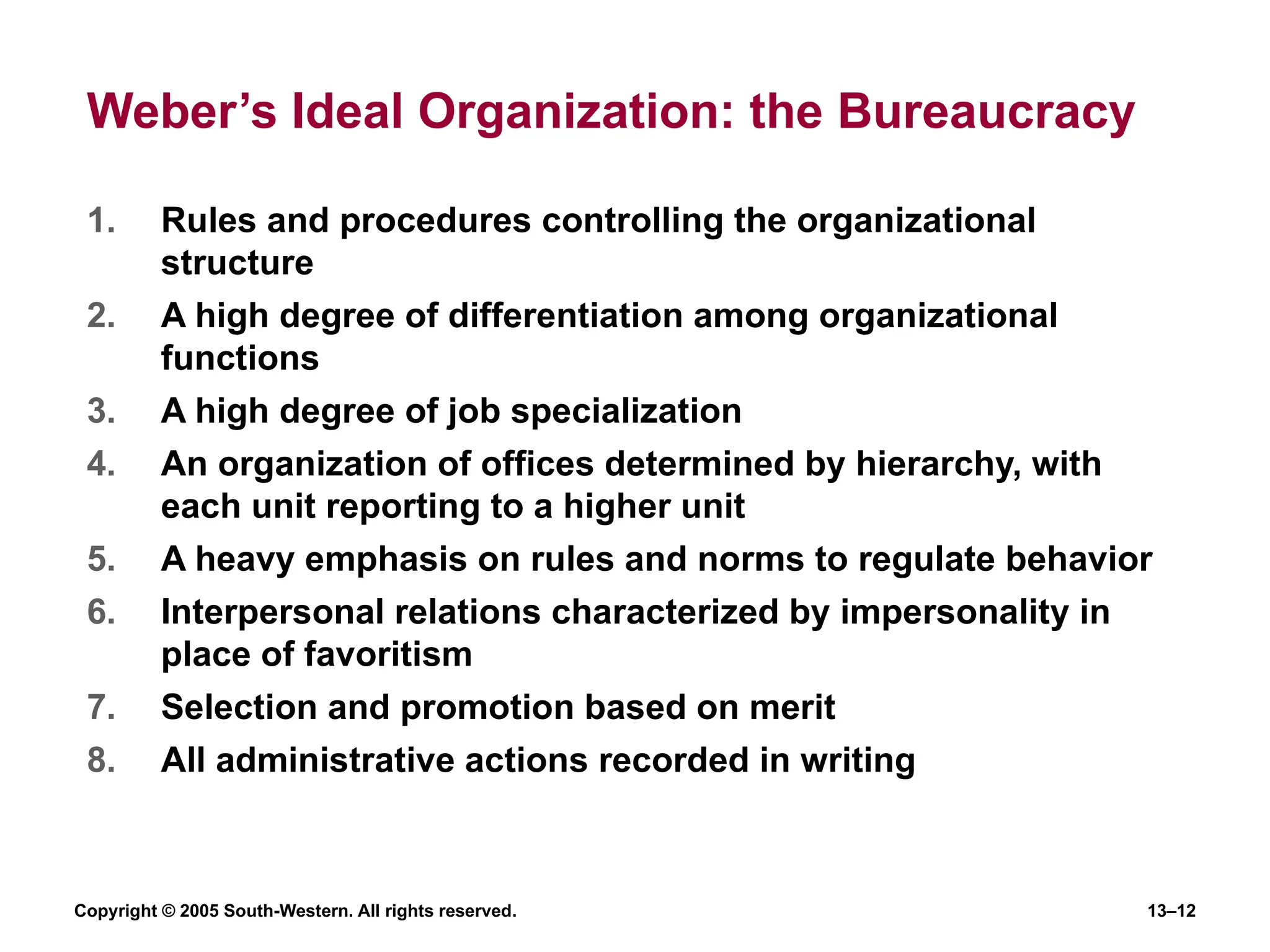 Copyright © 2005 South-Western. All rights reserved. 13–12
Weber’s Ideal Organization: the Bureaucracy
1. Rules and procedures controlling the organizational
structure
2. A high degree of differentiation among organizational
functions
3. A high degree of job specialization
4. An organization of offices determined by hierarchy, with
each unit reporting to a higher unit
5. A heavy emphasis on rules and norms to regulate behavior
6. Interpersonal relations characterized by impersonality in
place of favoritism
7. Selection and promotion based on merit
8. All administrative actions recorded in writing
 