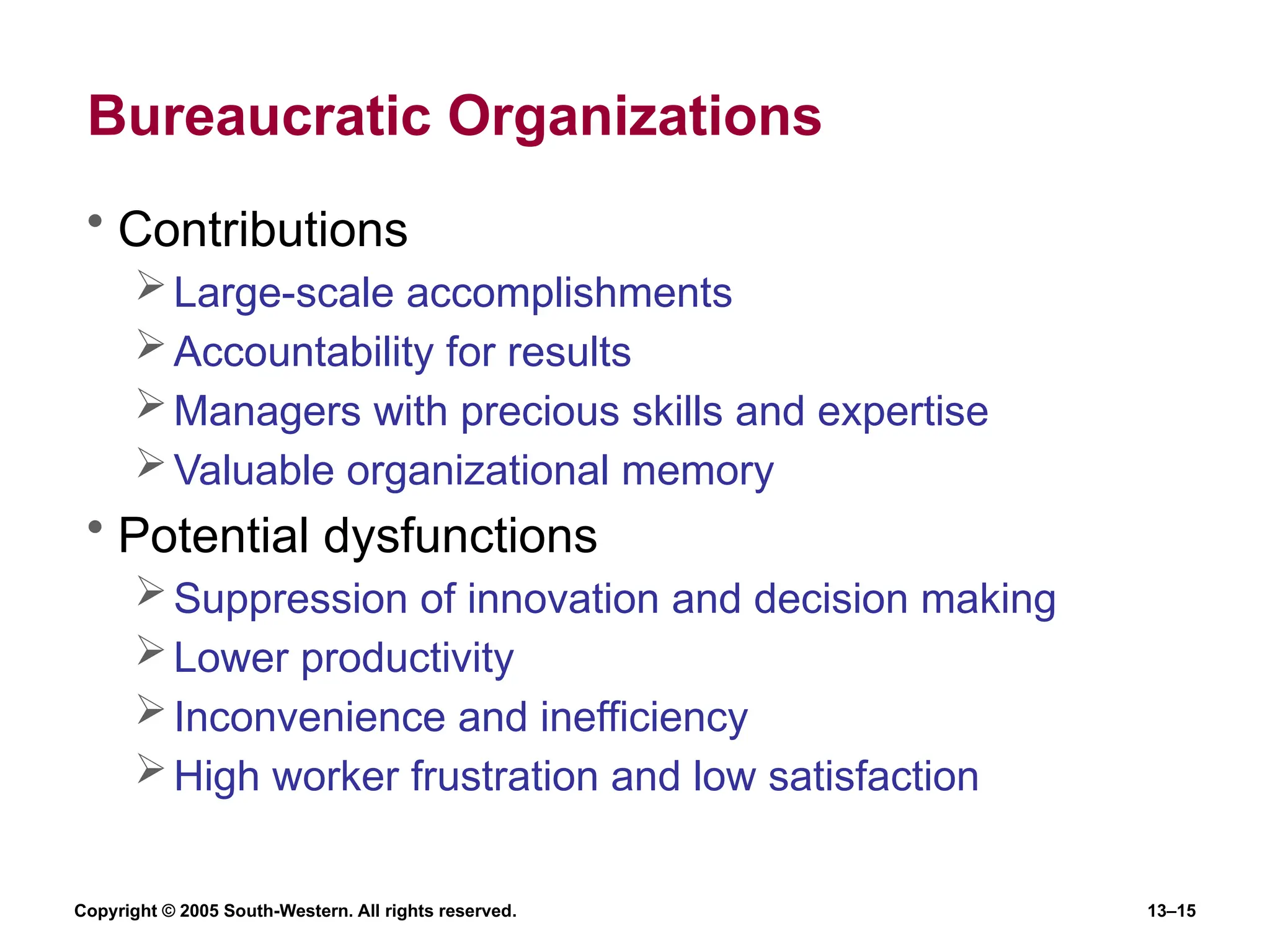 Copyright © 2005 South-Western. All rights reserved. 13–15
Bureaucratic Organizations
• Contributions
Large-scale accomplishments
Accountability for results
Managers with precious skills and expertise
Valuable organizational memory
• Potential dysfunctions
Suppression of innovation and decision making
Lower productivity
Inconvenience and inefficiency
High worker frustration and low satisfaction
 
