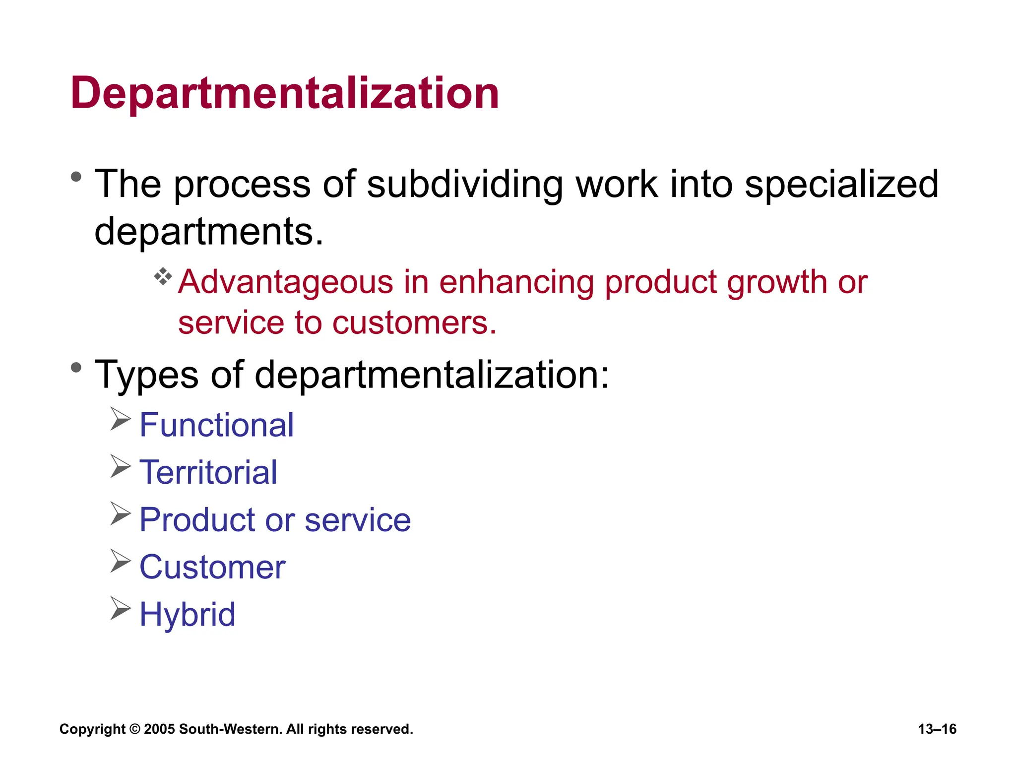 Copyright © 2005 South-Western. All rights reserved. 13–16
Departmentalization
• The process of subdividing work into specialized
departments.
Advantageous in enhancing product growth or
service to customers.
• Types of departmentalization:
Functional
Territorial
Product or service
Customer
Hybrid
 