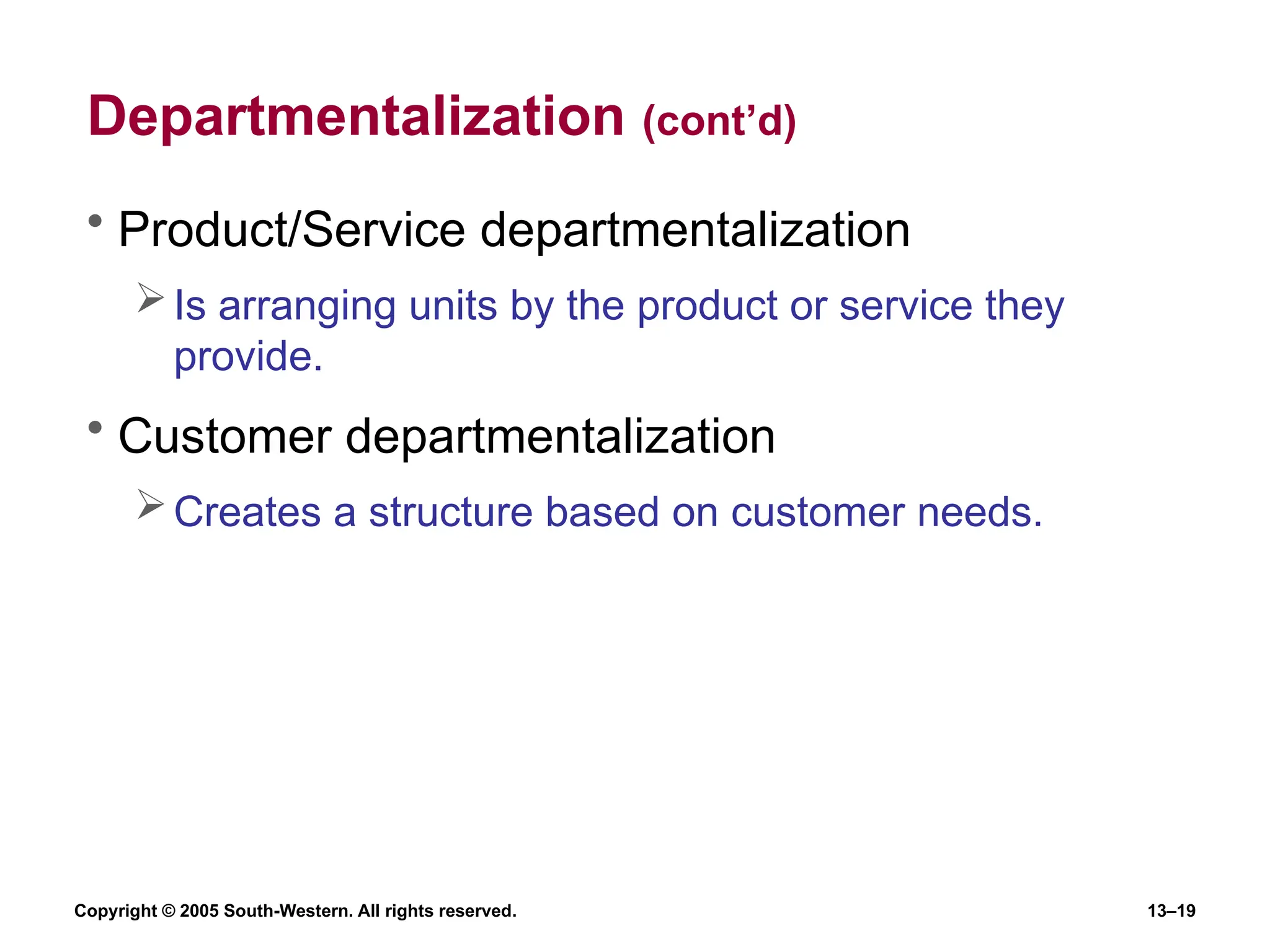 Copyright © 2005 South-Western. All rights reserved. 13–19
Departmentalization (cont’d)
• Product/Service departmentalization
Is arranging units by the product or service they
provide.
• Customer departmentalization
Creates a structure based on customer needs.
 
