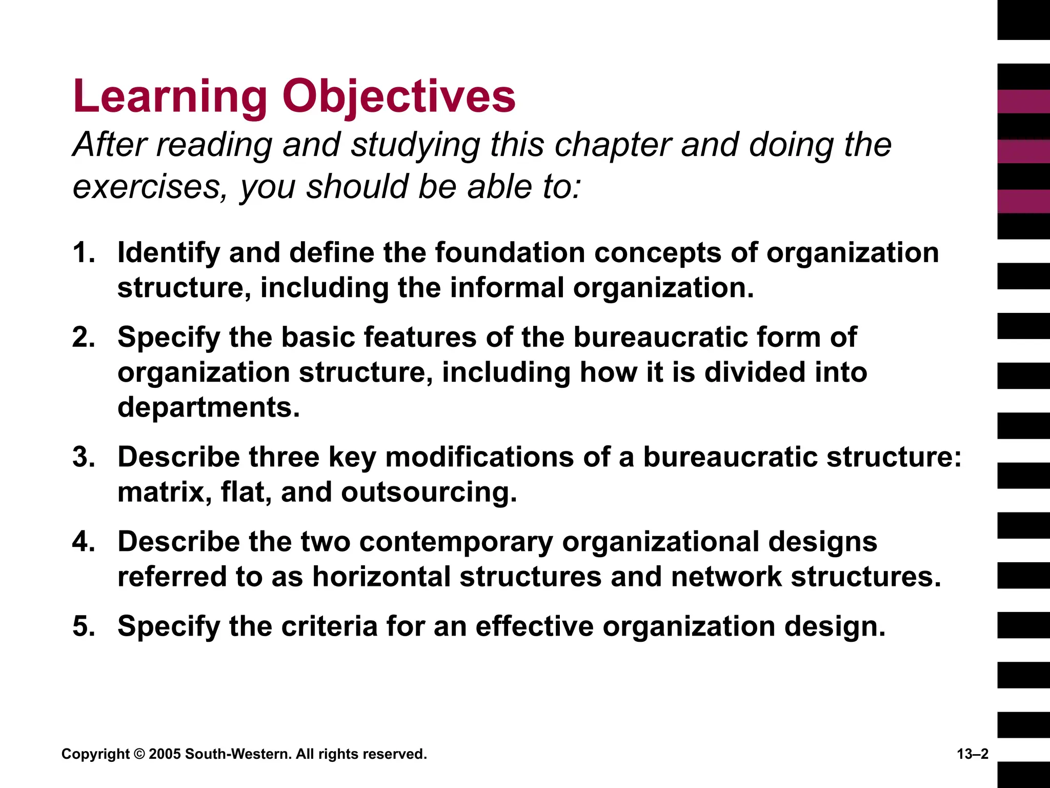 Copyright © 2005 South-Western. All rights reserved. 13–2
Learning Objectives
After reading and studying this chapter and doing the
exercises, you should be able to:
1. Identify and define the foundation concepts of organization
structure, including the informal organization.
2. Specify the basic features of the bureaucratic form of
organization structure, including how it is divided into
departments.
3. Describe three key modifications of a bureaucratic structure:
matrix, flat, and outsourcing.
4. Describe the two contemporary organizational designs
referred to as horizontal structures and network structures.
5. Specify the criteria for an effective organization design.
 
