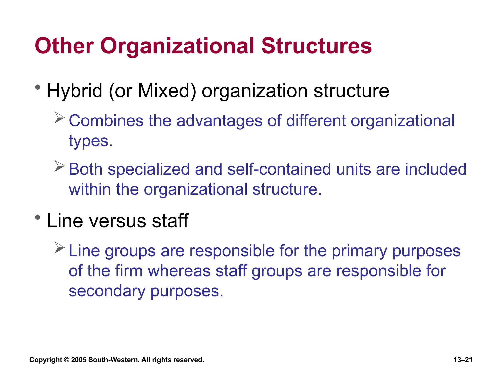 Copyright © 2005 South-Western. All rights reserved. 13–21
Other Organizational Structures
• Hybrid (or Mixed) organization structure
Combines the advantages of different organizational
types.
Both specialized and self-contained units are included
within the organizational structure.
• Line versus staff
Line groups are responsible for the primary purposes
of the firm whereas staff groups are responsible for
secondary purposes.
 