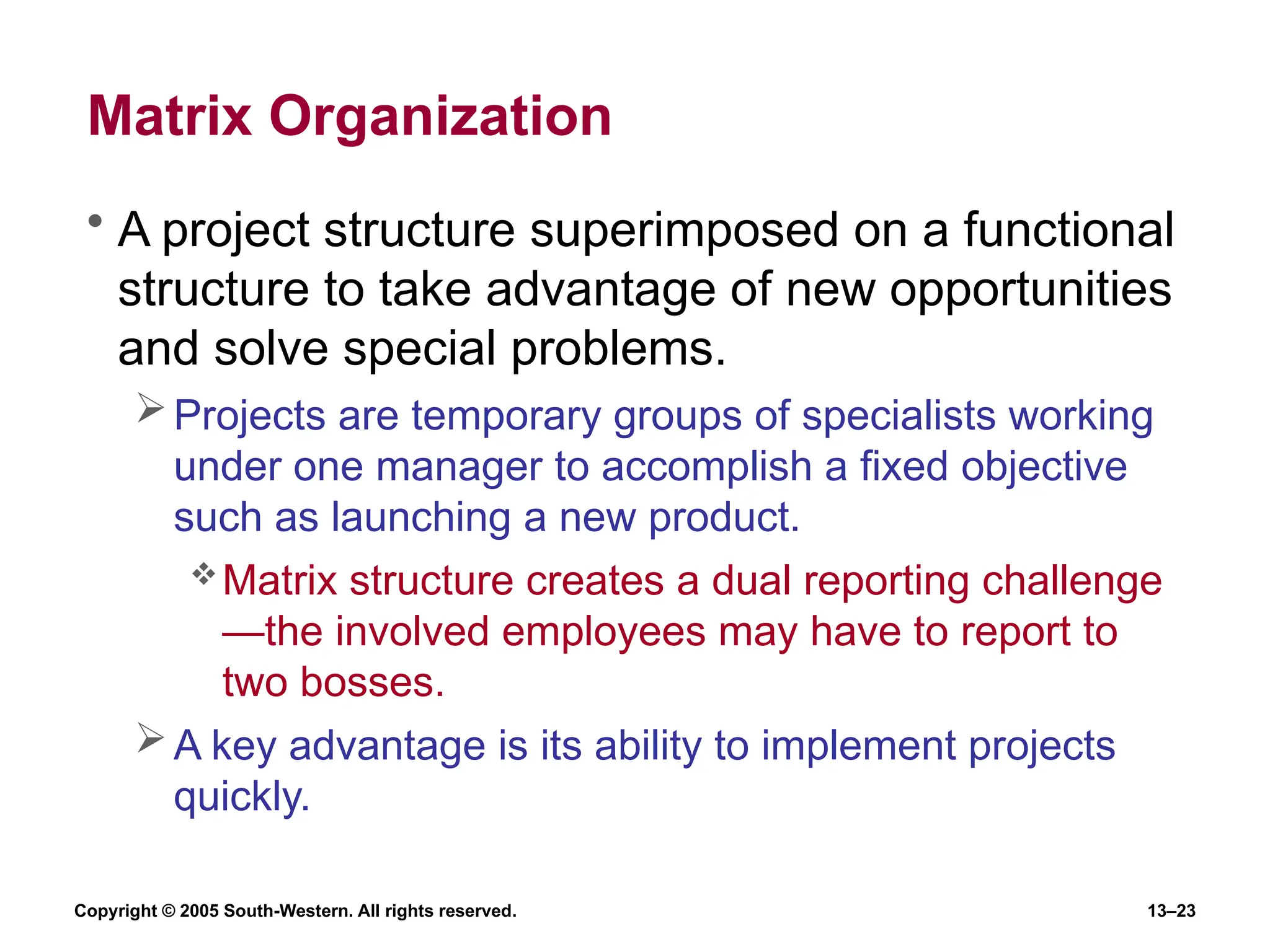 Copyright © 2005 South-Western. All rights reserved. 13–23
Matrix Organization
• A project structure superimposed on a functional
structure to take advantage of new opportunities
and solve special problems.
Projects are temporary groups of specialists working
under one manager to accomplish a fixed objective
such as launching a new product.
Matrix structure creates a dual reporting challenge
—the involved employees may have to report to
two bosses.
A key advantage is its ability to implement projects
quickly.
 