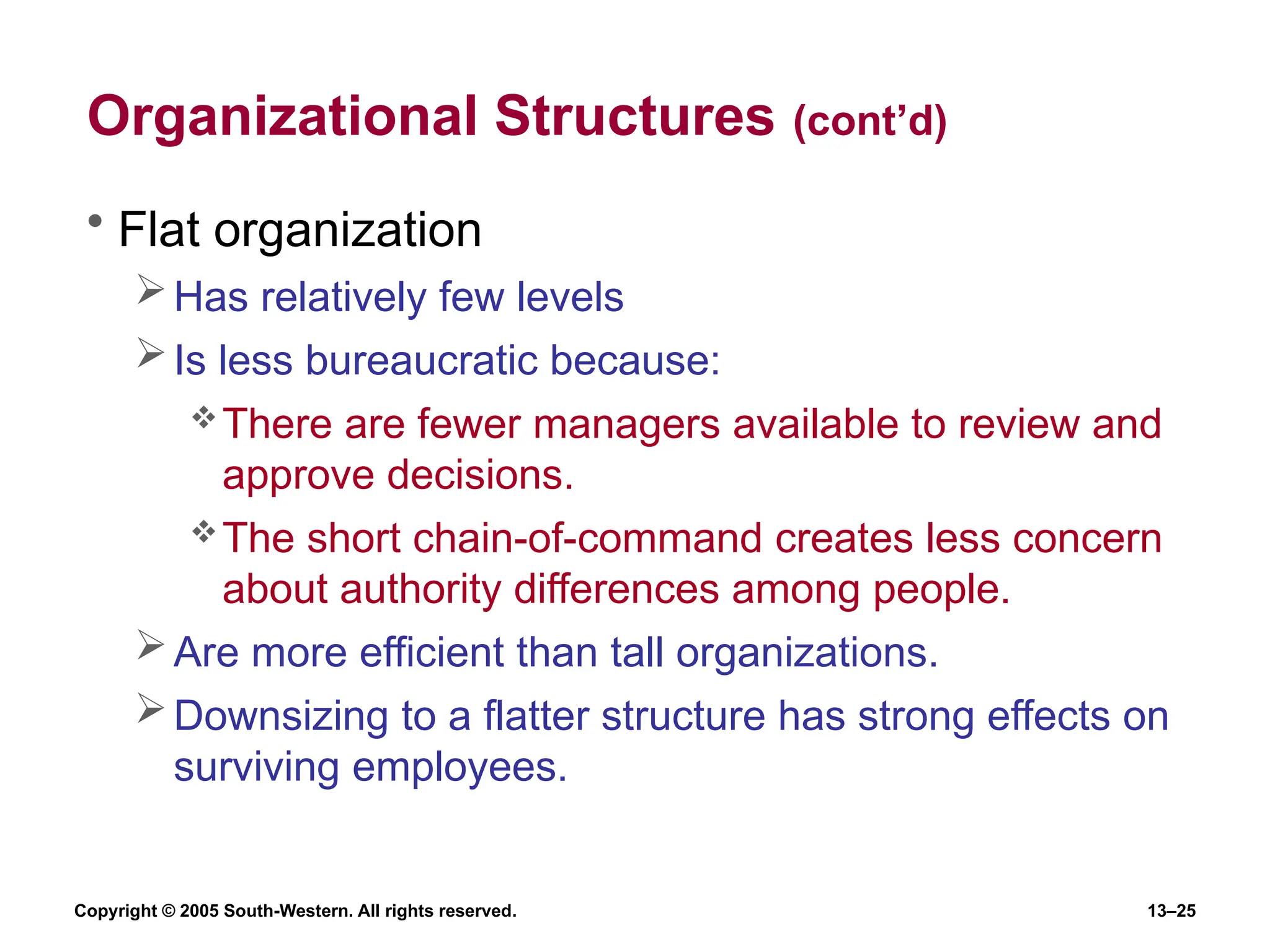 Copyright © 2005 South-Western. All rights reserved. 13–25
Organizational Structures (cont’d)
• Flat organization
Has relatively few levels
Is less bureaucratic because:
There are fewer managers available to review and
approve decisions.
The short chain-of-command creates less concern
about authority differences among people.
Are more efficient than tall organizations.
Downsizing to a flatter structure has strong effects on
surviving employees.
 