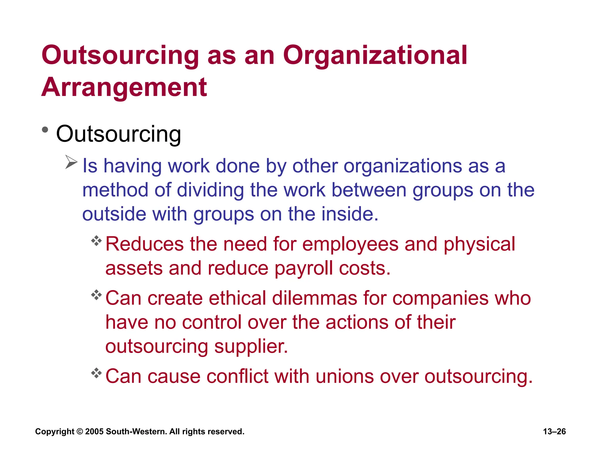 Copyright © 2005 South-Western. All rights reserved. 13–26
Outsourcing as an Organizational
Arrangement
• Outsourcing
Is having work done by other organizations as a
method of dividing the work between groups on the
outside with groups on the inside.
Reduces the need for employees and physical
assets and reduce payroll costs.
Can create ethical dilemmas for companies who
have no control over the actions of their
outsourcing supplier.
Can cause conflict with unions over outsourcing.
 
