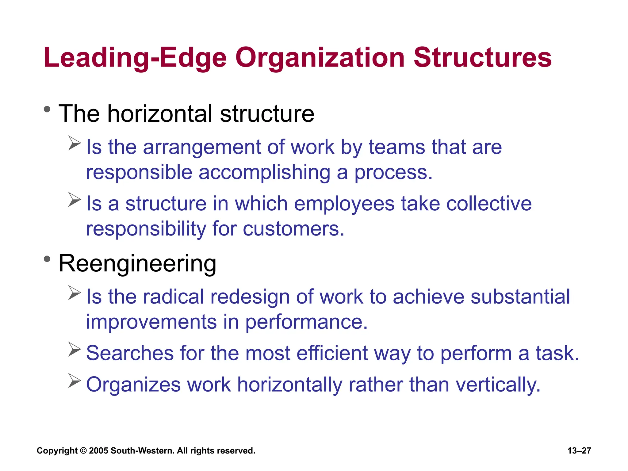 Copyright © 2005 South-Western. All rights reserved. 13–27
Leading-Edge Organization Structures
• The horizontal structure
Is the arrangement of work by teams that are
responsible accomplishing a process.
Is a structure in which employees take collective
responsibility for customers.
• Reengineering
Is the radical redesign of work to achieve substantial
improvements in performance.
Searches for the most efficient way to perform a task.
Organizes work horizontally rather than vertically.
 
