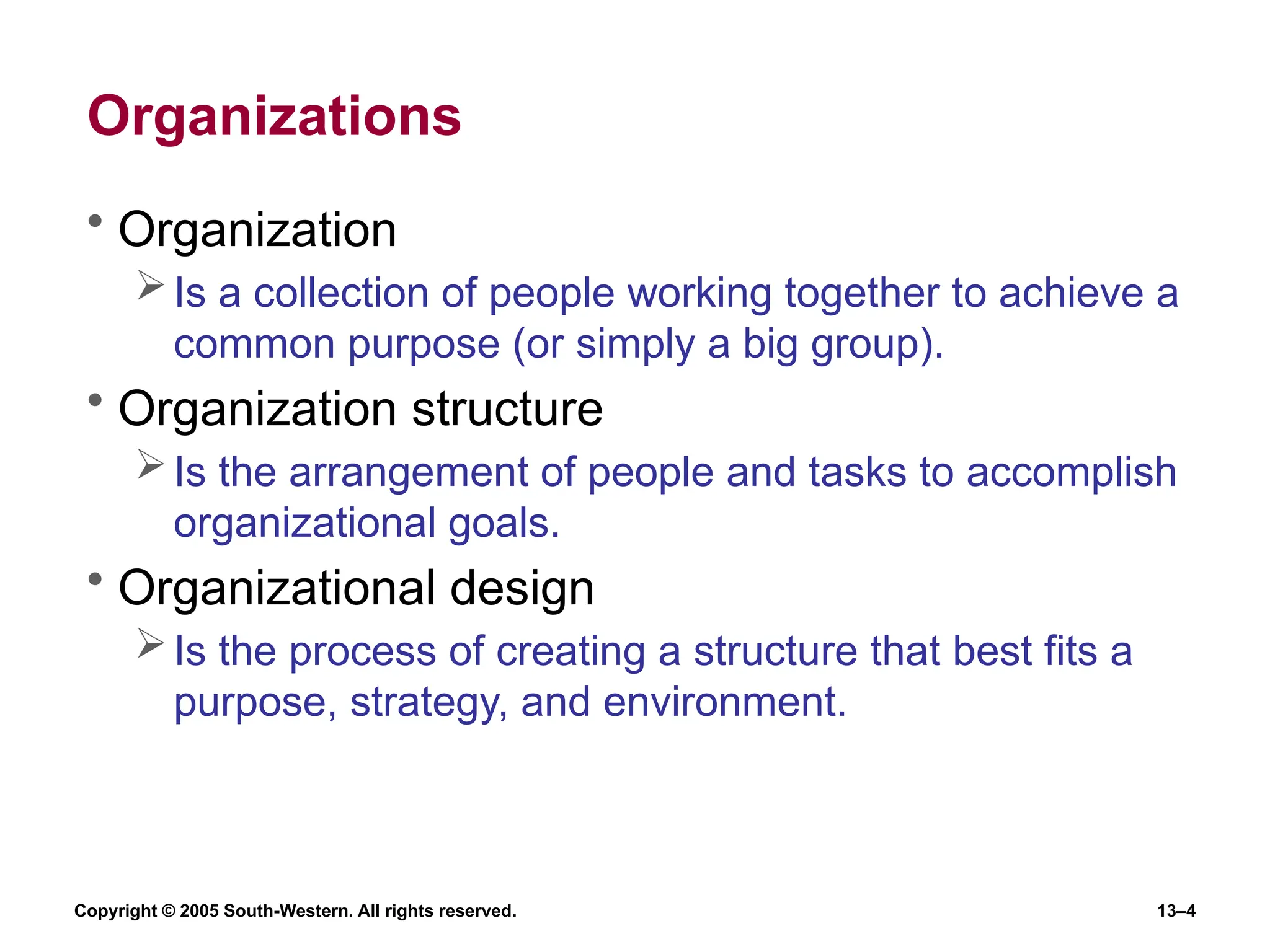 Copyright © 2005 South-Western. All rights reserved. 13–4
Organizations
• Organization
Is a collection of people working together to achieve a
common purpose (or simply a big group).
• Organization structure
Is the arrangement of people and tasks to accomplish
organizational goals.
• Organizational design
Is the process of creating a structure that best fits a
purpose, strategy, and environment.
 