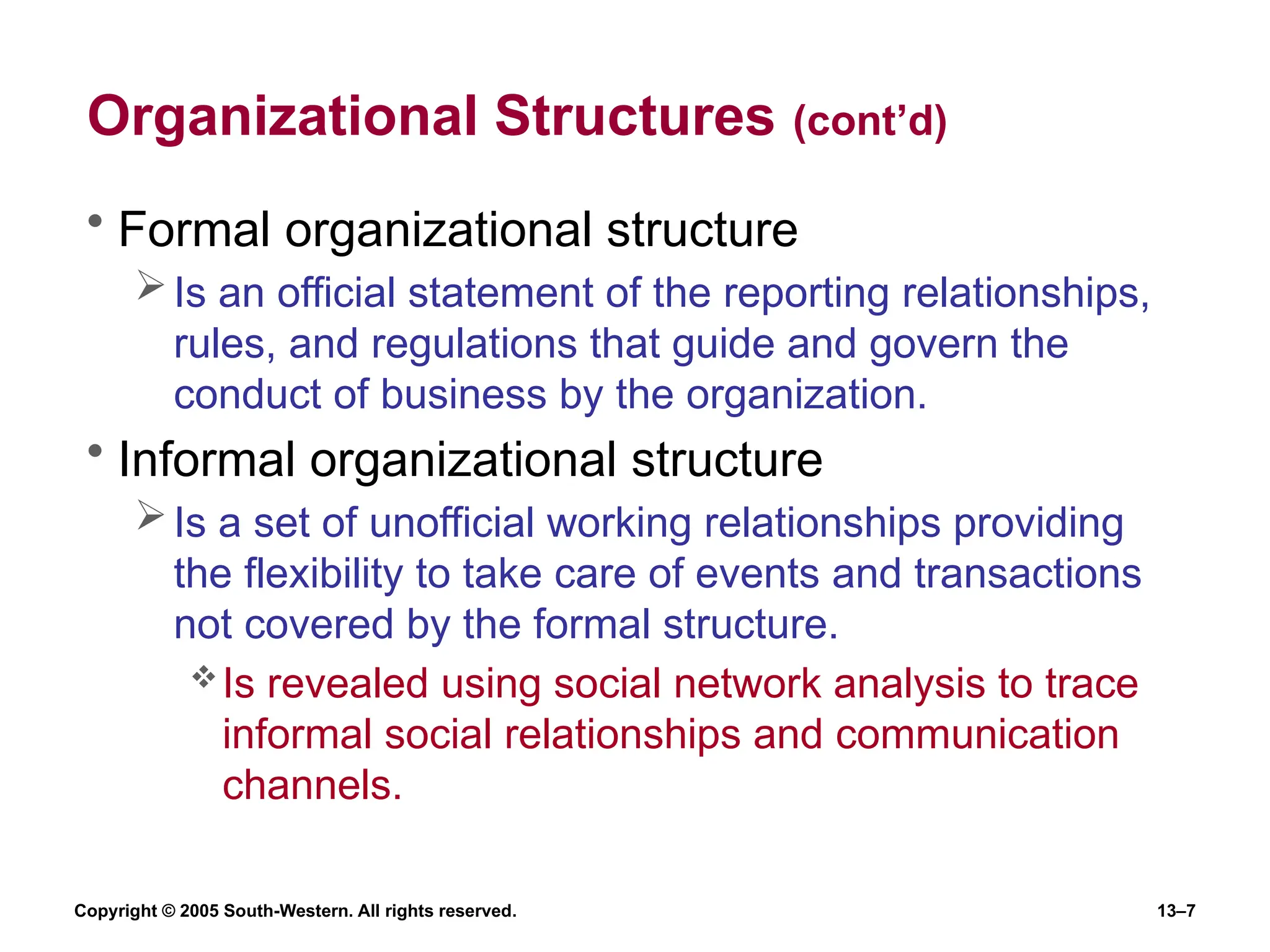 Copyright © 2005 South-Western. All rights reserved. 13–7
Organizational Structures (cont’d)
• Formal organizational structure
Is an official statement of the reporting relationships,
rules, and regulations that guide and govern the
conduct of business by the organization.
• Informal organizational structure
Is a set of unofficial working relationships providing
the flexibility to take care of events and transactions
not covered by the formal structure.
Is revealed using social network analysis to trace
informal social relationships and communication
channels.
 
