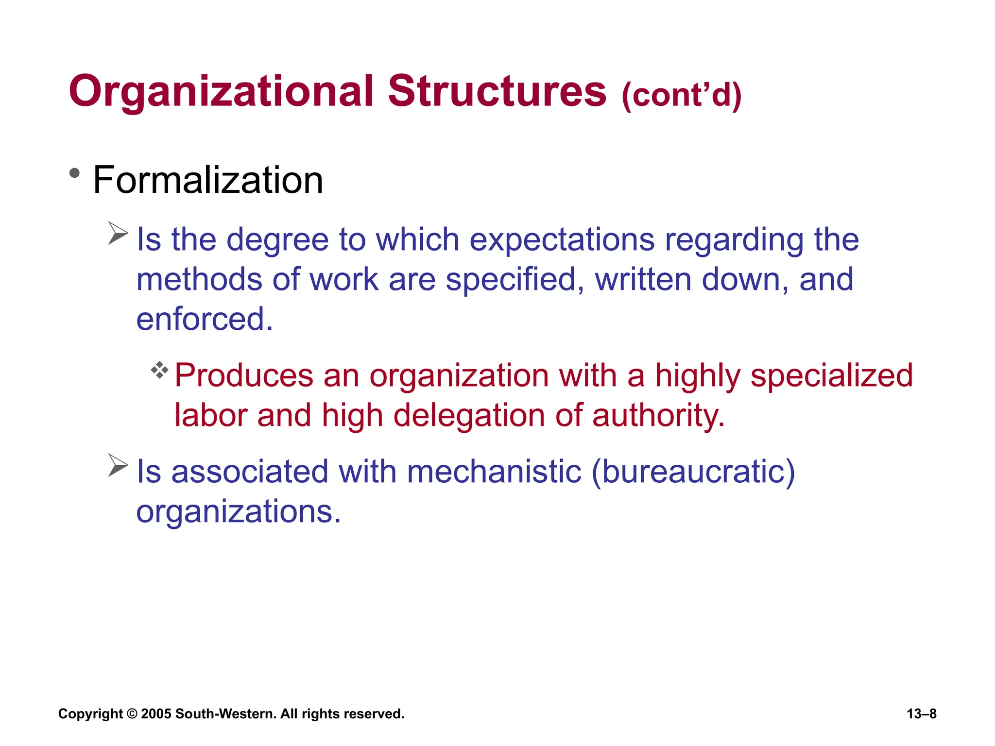 Copyright © 2005 South-Western. All rights reserved. 13–8
Organizational Structures (cont’d)
• Formalization
Is the degree to which expectations regarding the
methods of work are specified, written down, and
enforced.
Produces an organization with a highly specialized
labor and high delegation of authority.
Is associated with mechanistic (bureaucratic)
organizations.
 