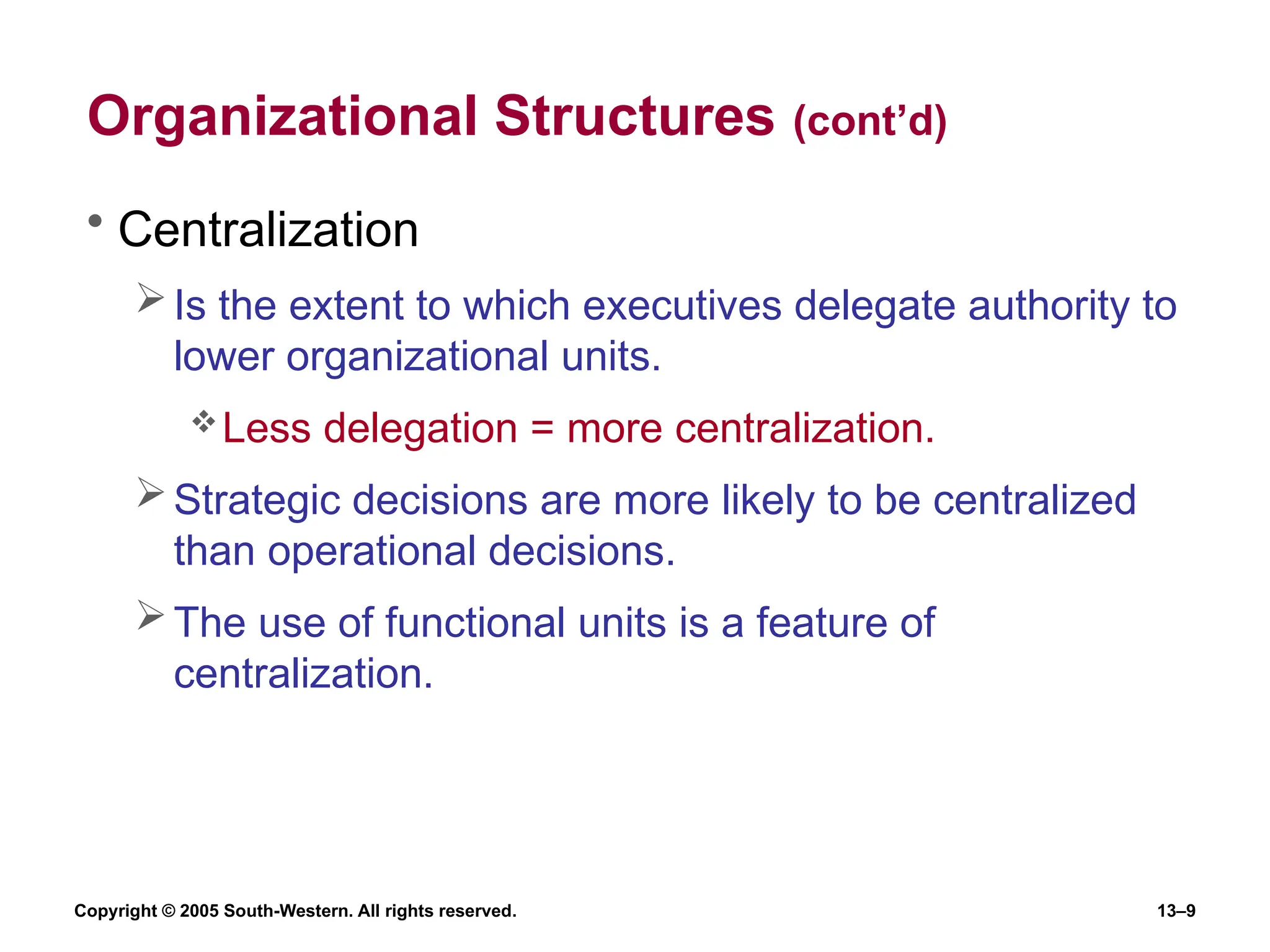 Copyright © 2005 South-Western. All rights reserved. 13–9
Organizational Structures (cont’d)
• Centralization
Is the extent to which executives delegate authority to
lower organizational units.
Less delegation = more centralization.
Strategic decisions are more likely to be centralized
than operational decisions.
The use of functional units is a feature of
centralization.
 