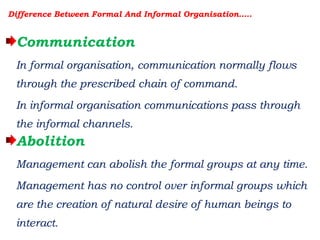 Difference Between Formal And Informal Organisation…..
Communication
In formal organisation, communication normally flows
through the prescribed chain of command.
In informal organisation communications pass through
the informal channels.
Abolition
Management can abolish the formal groups at any time.
Management has no control over informal groups which
are the creation of natural desire of human beings to
interact.
 