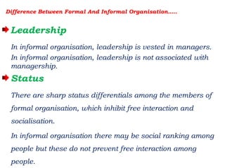 Difference Between Formal And Informal Organisation…..
Leadership
In informal organisation, leadership is vested in managers.
In informal organisation, leadership is not associated with
managership.
Status
There are sharp status differentials among the members of
formal organisation, which inhibit free interaction and
socialisation.
In informal organisation there may be social ranking among
people but these do not prevent free interaction among
people.
 