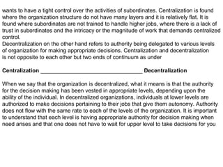 wants to have a tight control over the activities of subordinates. Centralization is found
where the organization structure do not have many layers and it is relatively flat. It is
found where subordinates are not trained to handle higher jobs, where there is a lack of
trust in subordinates and the intricacy or the magnitude of work that demands centralized
control.
Decentralization on the other hand refers to authority being delegated to various levels
of organization for making appropriate decisions. Centralization and decentralization
is not opposite to each other but two ends of continuum as under
Centralization _________________________________ Decentralization
When we say that the organization is decentralized, what it means is that the authority
for the decision making has been vested in appropriate levels, depending upon the
ability of the individual. In decentralized organizations, individuals at lower levels are
authorized to make decisions pertaining to their jobs that give them autonomy. Authority
does not flow with the same rate to each of the levels of the organization. It is important
to understand that each level is having appropriate authority for decision making when
need arises and that one does not have to wait for upper level to take decisions for you
 