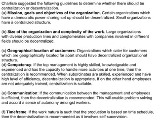 Charlisle suggested the following guidelines to determine whether there should be
centralization or decentralization.
(a) Mission, goals and objectives of the organization. Certain organizations which
have a democratic power sharing set up should be decentralized. Small organizations
have a centralized structure.
(b) Size of the organization and complexity of the work. Large organizations
with diverse production lines and conglomerates with companies involved in different
fields should be decentralized.
(c) Geographical location of customers: Organizations which cater for customers
which are geographically located far apart should have decentralized organizational
structure.
(d) Competency: If the top management is highly skilled, knowledgeable and
experienced and has the capacity to handle more activities at one time, then the
centralization is recommended. When subordinates are skilled, experienced and have
high level of efficiency, decentralization is appropriate. If on the other hand employees
are not adequately trained, centralization is suitable.
(e) Communication: If the communication between the management and employees
is efficient, then the decentralization is recommended. This will enable problem solving
and accord a sence of autonomy amongst workers.
(f) Timeframe: If the work nature is such that the production is based on time schedule,
 