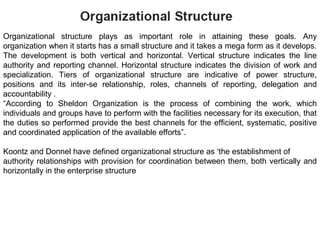 Organizational structure plays as important role in attaining these goals. Any
organization when it starts has a small structure and it takes a mega form as it develops.
The development is both vertical and horizontal. Vertical structure indicates the line
authority and reporting channel. Horizontal structure indicates the division of work and
specialization. Tiers of organizational structure are indicative of power structure,
positions and its inter-se relationship, roles, channels of reporting, delegation and
accountability .
“According to Sheldon Organization is the process of combining the work, which
individuals and groups have to perform with the facilities necessary for its execution, that
the duties so performed provide the best channels for the efficient, systematic, positive
and coordinated application of the available efforts”.
Koontz and Donnel have defined organizational structure as ‘the establishment of
authority relationships with provision for coordination between them, both vertically and
horizontally in the enterprise structure
 