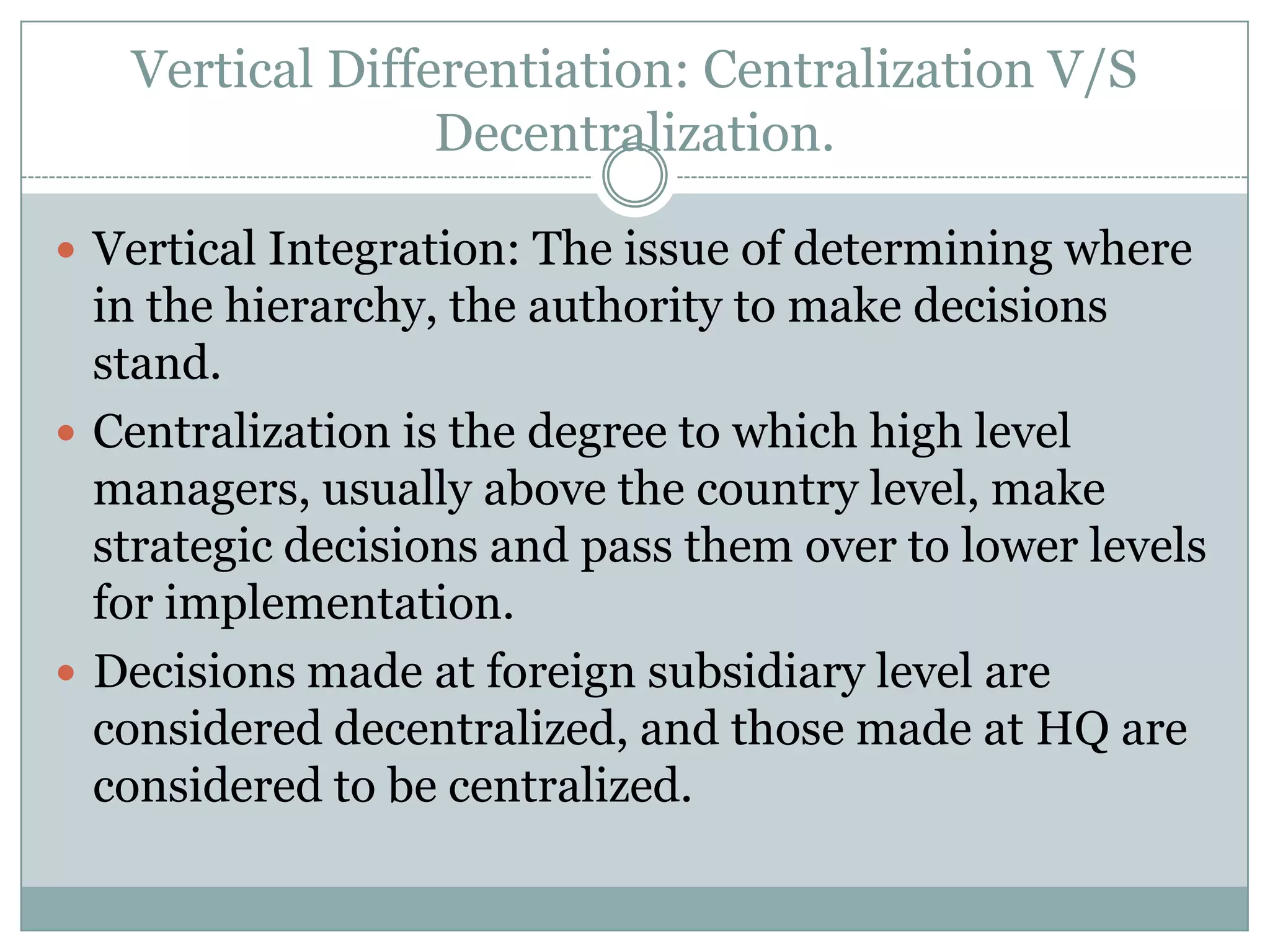 Vertical Differentiation: Centralization V/S
                 Decentralization.

 Vertical Integration: The issue of determining where
  in the hierarchy, the authority to make decisions
  stand.
 Centralization is the degree to which high level
  managers, usually above the country level, make
  strategic decisions and pass them over to lower levels
  for implementation.
 Decisions made at foreign subsidiary level are
  considered decentralized, and those made at HQ are
  considered to be centralized.
 