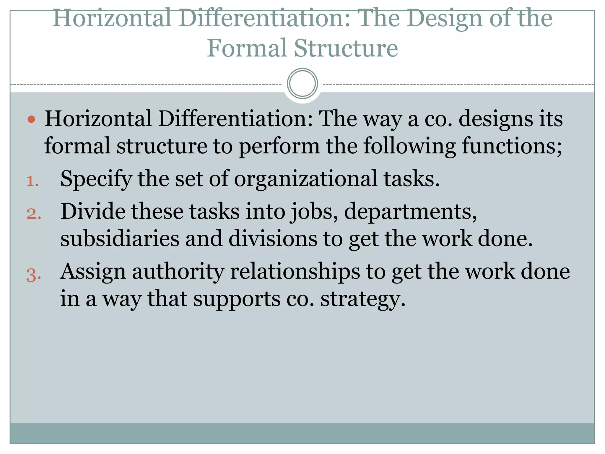 Horizontal Differentiation: The Design of the
               Formal Structure

 Horizontal Differentiation: The way a co. designs its
  formal structure to perform the following functions;
1. Specify the set of organizational tasks.
2. Divide these tasks into jobs, departments,
    subsidiaries and divisions to get the work done.
3. Assign authority relationships to get the work done
    in a way that supports co. strategy.
 