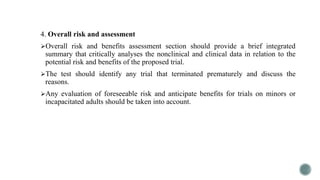4. Overall risk and assessment
Overall risk and benefits assessment section should provide a brief integrated
summary that critically analyses the nonclinical and clinical data in relation to the
potential risk and benefits of the proposed trial.
The test should identify any trial that terminated prematurely and discuss the
reasons.
Any evaluation of foreseeable risk and anticipate benefits for trials on minors or
incapacitated adults should be taken into account.
 