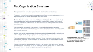 Flat Organization Structure
• Flat organizations like every other type of structure, also have their own challenges.
• For starters, informal hierarchies automatically get created based on seniority, people who are at
the company longer just tend to be viewed as being more senior
• The lack of structure can also make accountability and reliability a bit of an issue as well. Finally,
the company tends to develop groups of people tend to support and work with each other but
oftentimes prefer to stay to themselves, this of course can cause challenges for communication
and collaboration
• The big challenge with this type of an approach is that if a larger organization decided to
implement it, the process would take many years and would require enormous amounts of capital
and resources to execute
• Imagine going into an organization with 60,000 employees around the world that is hierarchical in
nature and quite literally doing everything in the exact opposite way
• Type of a company can a flat structure be suitable for? Small organizations, some medium size
companies, or companies that are created on the idea of being flat and then scale this approach
as the company grows
• Perhaps in the next few decades the idea of having a flat company might catch on and become
more mainstream, especially as we see the freelancers economy start to grow, but at least for the
foreseeable future the idea of having a completely flat company...falls flat
A flat organization (also known
as horizontal organization) with few or
no levels of middle management
between staff and executives
 
