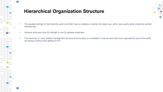 Hierarchical Organization Structure
• The greatest strength of the hierarchy used to be that it was so reliable at maintain the status quo, which was exactly what companies wanted
decades ago
• However what was once it's strength is now it's greatest weakness
• The hierarchy is a very resilient management structure that has been so embedded in how we work that most organizations around the world
are having a tedious time getting rid of it
 