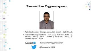 Ramanathan Yegyanarayanan
• Agile Enthusiast, Change Agent, Life Coach , Agile Coach
• Harvard ManageMentor® | ICP-ACC| ICP-TST| KMP 1 |
KMP2 | CSP® | CSM® | CSPO® | PSM I™ | CDA | DA
|SAFe® Agilist | CLB
Ramanathan Yegyanarayanan
@Ramanathan1989
 