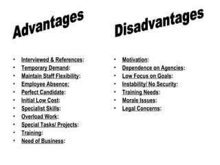 • Interviewed & References:
• Temporary Demand:
• Maintain Staff Flexibility:
• Employee Absence:
• Perfect Candidate:
• Initial Low Cost:
• Specialist Skills:
• Overload Work:
• Special Tasks/ Projects:
• Training:
• Need of Business:
• Motivation:
• Dependence on Agencies:
• Low Focus on Goals:
• Instability/ No Security:
• Training Needs:
• Morale Issues:
• Legal Concerns:
 