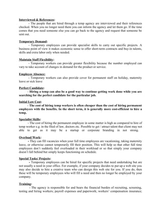 Interviewed & References:
- The people that are hired through a temp agency are interviewed and their references
checked. When you no longer need them you can inform the agency and let them go. If the time
comes that you need someone else you can go back to the agency and request that someone be
sent out.
Temporary Demand:
- Temporary employees can provide specialist skills to carry out specific projects. A
business point of view it makes economic sense to offer short-term contracts and buy-in talents,
skills and extra labor only when needed.
Maintain Staff Flexibility:
- Temporary workers can provide greater flexibility because the number employed can
vary to take account of changes in demand for the product or service.
Employee Absence:
- Temporary workers can also provide cover for permanent staff on holiday, maternity
leave or sick leave
Perfect Candidate:
- Hiring a temp can also be a good way to continue getting work done while you are
searching for the perfect candidate for the particular job.
Initial Low Cost:
- The cost of hiring temp workers is often cheaper than the cost of hiring permanent
employees with the benefits. In the short term, it is generally more cost-efficient to hire a
temp.
Specialist Skills:
- The cost of hiring the permanent employee in some matter is high as compared to hire of
temp worker e.g. in the filed of law, doctors etc. Possible to get / attract talent that client may not
able to get as it may be a startup or corporate branding in not strong.
Overload Work:
- They can fill vacancies when your full time employees are vacationing, taking maternity
leave, or otherwise cannot temporarily fill their position. This will help so that other full time
employees don’t suddenly feel overloaded in their workload or so that simply your company
doesn’t fall behind but simply keeps functioning on schedule.
Special Tasks/ Projects:
- Temporary employees can be hired for specific projects that need undertaking but are
not usually a need in your office. For example, if your company decides to put up a web site you
may also decide to hire a creative team who can design this web site for you. If you do, then
these will be temporary employees who will fill a need and then no longer be employed by your
company.
Training:
- The agency is responsible for and bears the financial burden of recruiting, screening,
testing and hiring workers; payroll expenses and paperwork; workers’ compensation insurance;
 