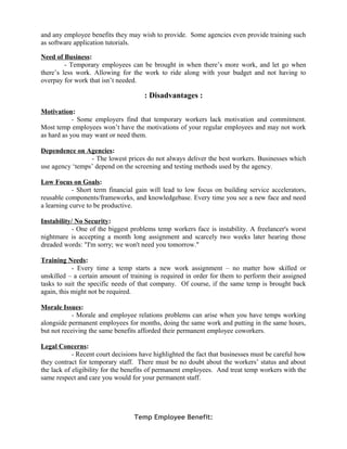 and any employee benefits they may wish to provide. Some agencies even provide training such
as software application tutorials.
Need of Business:
- Temporary employees can be brought in when there’s more work, and let go when
there’s less work. Allowing for the work to ride along with your budget and not having to
overpay for work that isn’t needed.
: Disadvantages :
Motivation:
- Some employers find that temporary workers lack motivation and commitment.
Most temp employees won’t have the motivations of your regular employees and may not work
as hard as you may want or need them.
Dependence on Agencies:
- The lowest prices do not always deliver the best workers. Businesses which
use agency ‘temps’ depend on the screening and testing methods used by the agency.
Low Focus on Goals:
- Short term financial gain will lead to low focus on building service accelerators,
reusable components/frameworks, and knowledgebase. Every time you see a new face and need
a learning curve to be productive.
Instability/ No Security:
- One of the biggest problems temp workers face is instability. A freelancer's worst
nightmare is accepting a month long assignment and scarcely two weeks later hearing those
dreaded words: "I'm sorry; we won't need you tomorrow."
Training Needs:
- Every time a temp starts a new work assignment – no matter how skilled or
unskilled – a certain amount of training is required in order for them to perform their assigned
tasks to suit the specific needs of that company. Of course, if the same temp is brought back
again, this might not be required.
Morale Issues:
- Morale and employee relations problems can arise when you have temps working
alongside permanent employees for months, doing the same work and putting in the same hours,
but not receiving the same benefits afforded their permanent employee coworkers.
Legal Concerns:
- Recent court decisions have highlighted the fact that businesses must be careful how
they contract for temporary staff. There must be no doubt about the workers’ status and about
the lack of eligibility for the benefits of permanent employees. And treat temp workers with the
same respect and care you would for your permanent staff.
Temp Employee Benefit:
 