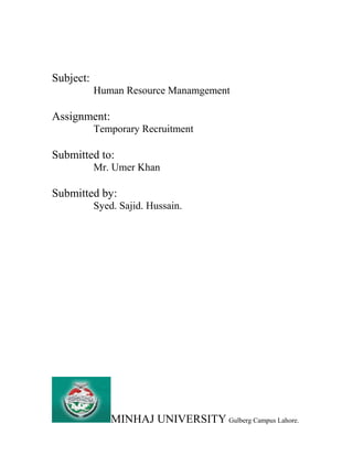 Subject:
Human Resource Manamgement
Assignment:
Temporary Recruitment
Submitted to:
Mr. Umer Khan
Submitted by:
Syed. Sajid. Hussain.
MINHAJ UNIVERSITY Gulberg Campus Lahore.
 