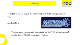 • Founded in 1946 under the name ‘National Ball bearing Company
Ltd.’
• Mr. B.M Birla
• The company commenced manufacturing in 1950 with an annual
production of 30,000 bearings in 19 sizes.
 