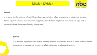 Vision
Is to become a preferred anti-friction bearings supplier in domestic market & focus on select export
markets and to enhance our presence in allied engineering products and services.
Mission
Is to grow in the business of anti-friction bearings and other allied engineering products and services,
deliver superior value to our customers, suppliers, share holders, employees and society at large and to
pursue excellence through total quality management
 