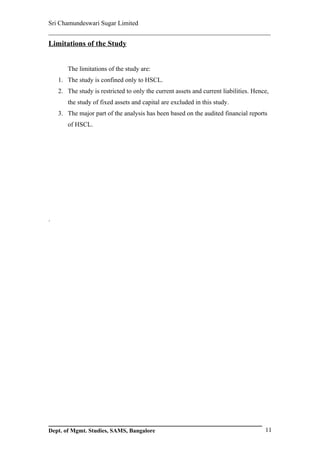 Sri Chamundeswari Sugar Limited
___________________________________________________________
Limitations of the Study


       The limitations of the study are:
    1. The study is confined only to HSCL.
    2. The study is restricted to only the current assets and current liabilities. Hence,
       the study of fixed assets and capital are excluded in this study.
    3. The major part of the analysis has been based on the audited financial reports
       of HSCL.




.




Dept. of Mgmt. Studies, SAMS, Bangalore                                                11
 