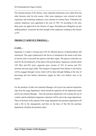 Sri Chamundeswari Sugar Limited
___________________________________________________________
The starting moment of the factory, some important technicians were called from the
other factories only for trial season. After some employees were selected on their
experience and remaining employees were selected on contract basis. Ultimately the
contract employees were appointed in the year of 1991 -92 according to the rules
these posts are approved by the director of sugar, Karnataka govt Bangalore (as per
staffing pattern). At present the total strength of the employees working in this factory
is 567.


PRODUCT SERVICE PROFILE: -


CANE: -
Sugarcane is a plant is mixing more CO2 by efficient process of photosynthesis and
translucent. The sugar synthesized in the leaves or translated to the steam in the form
of sucrose and is converted into glucose and other sugars. The glucose molecules are
used for the developments of the plant at the growth phase. Sugarcane contains about
14% fiber and 86% juice, sugarcane juice consists of 13% of sucrose and 73%
moisture and non-sugar solids. The transport of sugarcane from farmers to the factory
will be engaged through Lorries which will be taken through bidding at the time of
harvesting and also farmers themselves supply by their own bullock carts or by
tractors.



For the purchase of other raw materials Manager will receive the material requisition
slips from the usage department, which should be signed by all the department heads
and by the General Manager. Then the purchase department will evaluate the list of
vendors and the tabulated comparative statement will be sent to the usage department.
Then on the basis of the opinion of the usage department the purchase department will
send a file to the management, and then on the basis of this file the purchase
department will place the purchase order.




Dept. of Mgmt. Studies, SAMS, Bangalore                                               13
 