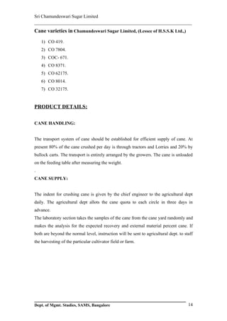 Sri Chamundeswari Sugar Limited
___________________________________________________________
Cane varieties in Chamundeswari Sugar Limited, (Lessee of H.S.S.K Ltd.,)

    1) CO 419.
    2) CO 7804.
    3) COC- 671.
    4) CO 8371.
    5) CO 62175.
    6) CO 8014.
    7) CO 32175.


PRODUCT DETAILS:


CANE HANDLING:


The transport system of cane should be established for efficient supply of cane. At
present 80% of the cane crushed per day is through tractors and Lorries and 20% by
bullock carts. The transport is entirely arranged by the growers. The cane is unloaded
on the feeding table after measuring the weight.
.
CANE SUPPLY:


The indent for crushing cane is given by the chief engineer to the agricultural dept
daily. The agricultural dept allots the cane quota to each circle in three days in
advance.
The laboratory section takes the samples of the cane from the cane yard randomly and
makes the analysis for the expected recovery and external material percent cane. If
both are beyond the normal level, instruction will be sent to agricultural dept. to staff
the harvesting of the particular cultivator field or farm.




Dept. of Mgmt. Studies, SAMS, Bangalore                                               14
 