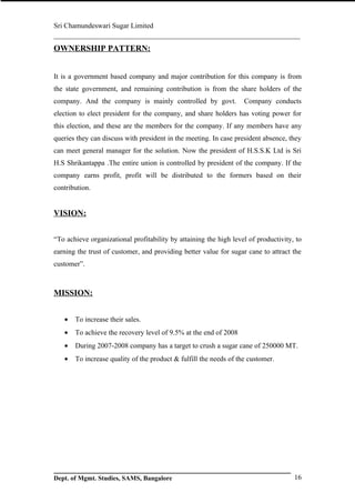 Sri Chamundeswari Sugar Limited
___________________________________________________________
OWNERSHIP PATTERN:


It is a government based company and major contribution for this company is from
the state government, and remaining contribution is from the share holders of the
company. And the company is mainly controlled by govt.             Company conducts
election to elect president for the company, and share holders has voting power for
this election, and these are the members for the company. If any members have any
queries they can discuss with president in the meeting. In case president absence, they
can meet general manager for the solution. Now the president of H.S.S.K Ltd is Sri
H.S Shrikantappa .The entire union is controlled by president of the company. If the
company earns profit, profit will be distributed to the formers based on their
contribution.


VISION:


“To achieve organizational profitability by attaining the high level of productivity, to
earning the trust of customer, and providing better value for sugar cane to attract the
customer”.



MISSION:


   •   To increase their sales.
   •   To achieve the recovery level of 9.5% at the end of 2008
   •   During 2007-2008 company has a target to crush a sugar cane of 250000 MT.
   •   To increase quality of the product & fulfill the needs of the customer.




Dept. of Mgmt. Studies, SAMS, Bangalore                                              16
 