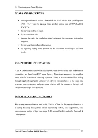 Sri Chamundeswari Sugar Limited
___________________________________________________________
GOALS AND OBJECTIVES:


   •   The sugar union was started 16-06-1973 and it has started from crushing from
       1984.    They want to develop their product union like CO-OPERATIVE
       SOCIETY.
   •   To increase quality of sugar.
   •   To increase their sales.
   •   Increase the sales by conducting many programs like consumer information
       programs.
   •   To increase the members of the union.
   •   To regularly supply there product all the customers according to customer
       needs.




COMPETITORS INFORMATION


H.S.S.K Ltd has many competitors in different places around there area, and the main
competitors are from MANDYA sugar factory. They attract customers by providing
some benefits in terms of traveling expenses. There is a more competition mainly
through supply of sugar cane. Company set a proper equivalent price to the sugar cane
to attract more customers, and make good relation with the customers through cash
settlements for sugar cane purchase.



INFRASTRUCTURAL FACILITIES


The factory premises have an area by 86.22 acres of land. In the premises has there is
a factory building, management office, accounting section, cane department, cane
yard, quarters, weight bridge, cane sugar & 20 acres of land to undertake Research &
Development.




Dept. of Mgmt. Studies, SAMS, Bangalore                                            17
 