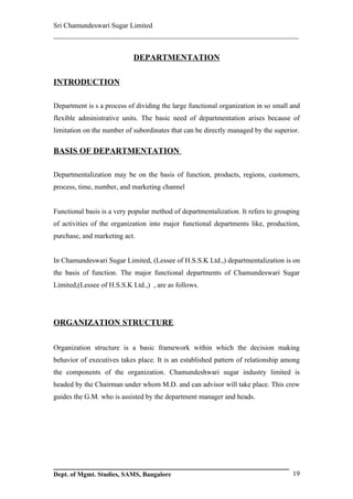 Sri Chamundeswari Sugar Limited
___________________________________________________________

                            DEPARTMENTATION

INTRODUCTION

Department is s a process of dividing the large functional organization in so small and
flexible administrative units. The basic need of departmentation arises because of
limitation on the number of subordinates that can be directly managed by the superior.

BASIS OF DEPARTMENTATION

Departmentalization may be on the basis of function, products, regions, customers,
process, time, number, and marketing channel


Functional basis is a very popular method of departmentalization. It refers to grouping
of activities of the organization into major functional departments like, production,
purchase, and marketing act.


In Chamundeswari Sugar Limited, (Lessee of H.S.S.K Ltd.,) departmentalization is on
the basis of function. The major functional departments of Chamundeswari Sugar
Limited,(Lessee of H.S.S.K Ltd.,) , are as follows.




ORGANIZATION STRUCTURE

Organization structure is a basic framework within which the decision making
behavior of executives takes place. It is an established pattern of relationship among
the components of the organization. Chamundeshwari sugar industry limited is
headed by the Chairman under whom M.D. and can advisor will take place. This crew
guides the G.M. who is assisted by the department manager and heads.




Dept. of Mgmt. Studies, SAMS, Bangalore                                             19
 