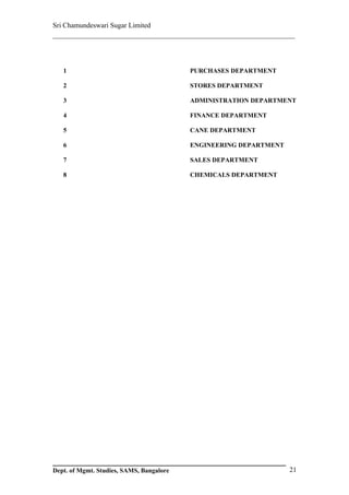 Sri Chamundeswari Sugar Limited
___________________________________________________________



   1                                      PURCHASES DEPARTMENT

   2                                      STORES DEPARTMENT

   3                                      ADMINISTRATION DEPARTMENT

   4                                      FINANCE DEPARTMENT

   5                                      CANE DEPARTMENT

   6                                      ENGINEERING DEPARTMENT

   7                                      SALES DEPARTMENT

   8                                      CHEMICALS DEPARTMENT




Dept. of Mgmt. Studies, SAMS, Bangalore                            21
 
