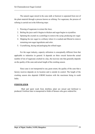 Sri Chamundeswari Sugar Limited
___________________________________________________________

         The natural sugar stored in the cane stalk or beetroot is separated from rest of
the plant material through a process known as refining. For sugarcane, the process of
refining is carried out in the following steps:


   1. Pressing of sugarcane to extract the Juice.
   2. Boiling the juice until it begins to thicken and sugar begins to crystallize.
   3. Spinning the crystals in a centrifuge to remove the syrup, producing raw sugar
   4. Shipping the raw sugar to a refinery where it is washed and filtered to remove
         remaining non-sugar ingredients and color.
   5. Crystallizing, drying and packaging the refined sugar.


         For the sugar industry, capacity utilization is conceptually different from that
applicable to industries in general. It depends on three crucial factors-the actual
number of ton of sugarcane crushed in a day, the recovery rate that generally depends
on the quality of the cane and actual length of the crushing season.


         Since cane is not transported to any great extent, the quality of the cane that a
factory receives depends on its location and is outside its control. The length of the
crushing season also depends UJKMI location with the maximum being in south
India.


FERTILIZER
        Mud and spent wash from distillery plant are mixed and fertilized is
produced. Fertilizer later is transported to fields of farmers who gave ordered for.




Dept. of Mgmt. Studies, SAMS, Bangalore                                                24
 