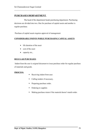 Sri Chamundeswari Sugar Limited
___________________________________________________________

PURCHASES DERPARTMENT
            The head of the department heads purchasing department. Purchasing
decisions are divided into two. One for purchase of capital assets and another is
regular purchase.


Purchase of capital assets requires approval of management

CONSIDERABLE POINTS WHILE PURCHASING CAPITAL ASSETS


       •   life duration of the asset
       •   cost of the asset
       •   capacity etc.,


REGULAR PURCHASES

Indent from the user is original document to issue purchase order for regular purchase
of materials and goods.

PROCESS:
                       Receiving indent from user.

                       Calling tenders if necessary.

                       Preparing purchase order.

                       Ordering to supplier.

                       Making purchase return if the material doesn’t match order.




Dept. of Mgmt. Studies, SAMS, Bangalore                                               26
 