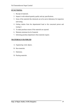 Sri Chamundeswari Sugar Limited
___________________________________________________________
FUNCTIONS:
   1. Receipt of materials.
   2. Inspect it with ordered quantity quality and any specifications.
   3. Some of the materials like chemicals are to be sent to laboratory for inspection
       and testing.
   4. Getting indents from the departmental head or the concerned person and
       issuing it
   5. To make purchase-returns if the materials are rejected.
   6. Maintain minimum level of material.
   7. Informing purchase department when materials require.


MATERIALS HANDLED

   A. Engineering: tools, Spares.

   B. Raw-materials.

   C. Stationery.

   D. Packing materials.




Dept. of Mgmt. Studies, SAMS, Bangalore                                            28
 