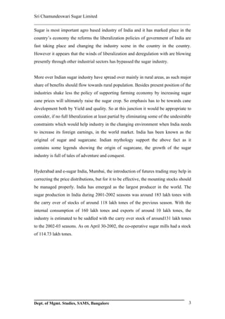 Sri Chamundeswari Sugar Limited
___________________________________________________________
Sugar is most important agro based industry of India and it has marked place in the
country’s economy the reforms the liberalization policies of government of India are
fast taking place and changing the industry scene in the country in the country.
However it appears that the winds of liberalization and deregulation with are blowing
presently through other industrial sectors has bypassed the sugar industry.


More over Indian sugar industry have spread over mainly in rural areas, as such major
share of benefits should flow towards rural population. Besides present position of the
industries shake less the policy of supporting farming economy by increasing sugar
cane prices will ultimately raise the sugar crop. So emphasis has to be towards cane
development both by Yield and quality. So at this junction it would be appropriate to
consider, if no full liberalization at least partial by eliminating some of the undesirable
constraints which would help industry in the changing environment when India needs
to increase its foreign earnings, in the world market. India has been known as the
original of sugar and sugarcane. Indian mythology support the above fact as it
contains some legends showing the origin of sugarcane, the growth of the sugar
industry is full of tales of adventure and conquest.


Hyderabad and e-sugar India, Mumbai, the introduction of futures trading may help in
correcting the price distributions, but for it to be effective, the mounting stocks should
be managed properly. India has emerged as the largest producer in the world. The
sugar production in India during 2001-2002 seasons was around 183 lakh tones with
the carry over of stocks of around 118 lakh tones of the previous season. With the
internal consumption of 160 lakh tones and exports of around 10 lakh tones, the
industry is estimated to be saddled with the carry over stock of around131 lakh tones
to the 2002-03 seasons. As on April 30-2002, the co-operative sugar mills had a stock
of 114.73 lakh tones.




Dept. of Mgmt. Studies, SAMS, Bangalore                                                  3
 