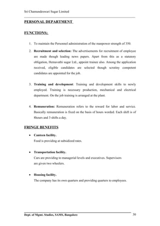 Sri Chamundeswari Sugar Limited
___________________________________________________________
PERSONAL DEPARTMENT

FUNCTIONS;

   1. To maintain the Personnel administration of the manpower strength of 350.

   2. Recruitment and selection: The advertisements for recruitment of employee
       are made though leading news papers. Apart from this as a statutory
       obligation, Hemavathi sugar Ltd., appoint trainee also. Among the application
       received, eligible candidates are selected though scrutiny competent
       candidates are appointed for the job.


   3. Training and development: Training and development skills to newly
       employed. Training is necessary production, mechanical and electrical
       department. On the job training is arranged at the plant.


   4. Remuneration: Remuneration refers to the reward for labor and service.
       Basically remuneration is fixed on the basis of hours worded. Each shift is of
       8hours and 3 shifts a day.


FRINGE BENEFITS

   •   Canteen facility.
       Food is providing at subsidized rates.


   •   Transportation facility.
       Cars are providing to managerial levels and executives. Supervisors
       are given two wheelers.


   •   Housing facility.
       The company has its own quarters and providing quarters to employees.




Dept. of Mgmt. Studies, SAMS, Bangalore                                           30
 
