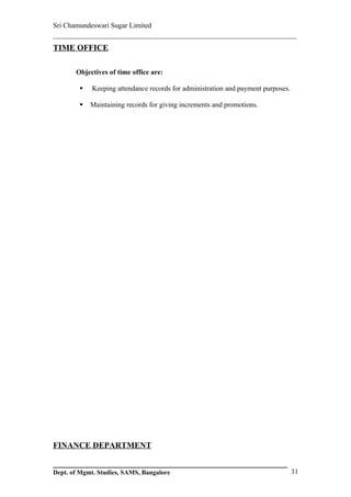 Sri Chamundeswari Sugar Limited
___________________________________________________________
TIME OFFICE

       Objectives of time office are:

           Keeping attendance records for administration and payment purposes.

           Maintaining records for giving increments and promotions.




FINANCE DEPARTMENT


Dept. of Mgmt. Studies, SAMS, Bangalore                                           31
 