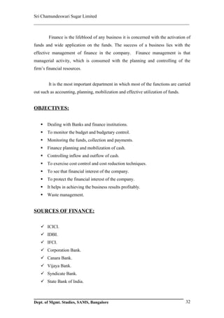 Sri Chamundeswari Sugar Limited
___________________________________________________________

        Finance is the lifeblood of any business it is concerned with the activation of
funds and wide application on the funds. The success of a business lies with the
effective management of finance in the company.            Finance management is that
managerial activity, which is consumed with the planning and controlling of the
firm’s financial resources.


        It is the most important department in which most of the functions are carried
out such as accounting, planning, mobilization and effective utilization of funds.


OBJECTIVES:


      Dealing with Banks and finance institutions.
      To monitor the budget and budgetary control.
      Monitoring the funds, collection and payments.
      Finance planning and mobilization of cash.
      Controlling inflow and outflow of cash.
      To exercise cost control and cost reduction techniques.
      To see that financial interest of the company.
      To protect the financial interest of the company.
      It helps in achieving the business results profitably.
      Waste management.


SOURCES OF FINANCE:

    ICICI.
    IDBI.
    IFCI.
    Corporation Bank.
    Canara Bank.
    Vijaya Bank.
    Syndicate Bank.
    State Bank of India.



Dept. of Mgmt. Studies, SAMS, Bangalore                                              32
 
