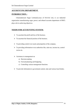 Sri Chamundeswari Sugar Limited
___________________________________________________________
ACCOUNT ING DEPARTMENT

INTRODUCTION :
       Chamundeswari Sugar Limited,(Lessee of H.S.S.K Ltd.,) is an industrial
organization manufacturing sugar, power, and ethanol accounts department of HSCL
plays role in achieving objectives



NEEDS FOR ACCOUNTING SYSTEM:

    To ascertain the profit and loss of the business.

    To ascertain the financial position of the business.


    To providing control over assets and properties of the company.

    To providing information to tax authorities like, sales tax, income tax, control
       excise etc.



    Assistance to management on
           a) Decision-making
           b) Forward planning and budgeting.
           c) Controlling various management functions.

    To provide information to government central, state and various local bodies.




Dept. of Mgmt. Studies, SAMS, Bangalore                                            34
 