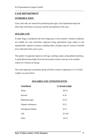 Sri Chamundeswari Sugar Limited
___________________________________________________________
CANE DEPARTMENT

INTRODUCTION

Cane is the only raw material for producing the sugar. Cane department keeps the
direct link with farmer to procurer and the development of the cane.


SUGARCANE

In India Sugar is produced only from Sugarcane, as the country’s climatic conditions
are suitable for cane cultivation sugarcane being agricultural crops subject to the
unpredictable vagaries of natures, yielding either a bumper crop of a massive shortfall
in its cultivation from year to year.


The quality of sugarcane improves with age, reaching a peak, and gradually declining.
A rapid deterioration begins from the most purity of juice cane has to be crushed
within 8 to 10 hours of cutting


The usual sugarcane constituents along with their content I sugarcane as a % of total
weight is as given below



                      SUGARECANE CONSTITUENTS

       Constituent                                  % of total weight

       Water                                                69-75

       Sucrose                                              8-16

       Reducing sugar                                       0.5-3

       Organic substances                                   0.5-1

       Nitrogenous bodies                                   0.5-1

       Ash                                                  0.3-0.8

       Fiber                                                10-16




Dept. of Mgmt. Studies, SAMS, Bangalore                                             35
 